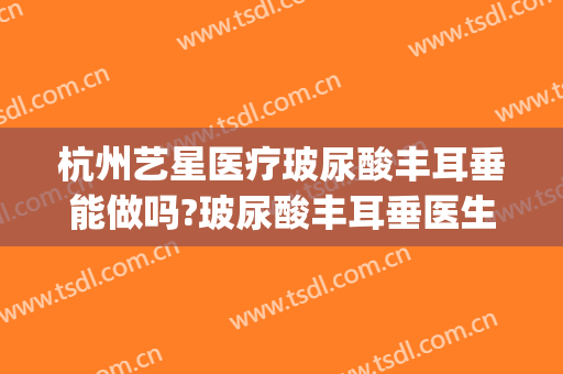 杭州艺星医疗玻尿酸丰耳垂能做吗?玻尿酸丰耳垂医生介绍(丰耳垂打玻尿酸后要注意什么)