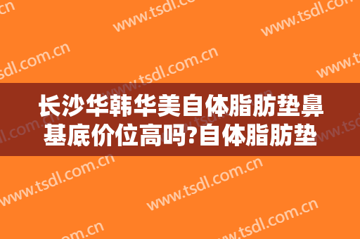 长沙华韩华美自体脂肪垫鼻基底价位高吗?自体脂肪垫鼻基底医生名单