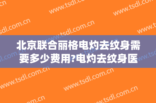 北京联合丽格电灼去纹身需要多少费用?电灼去纹身医生有谁(联合丽格洗纹身怎么样)