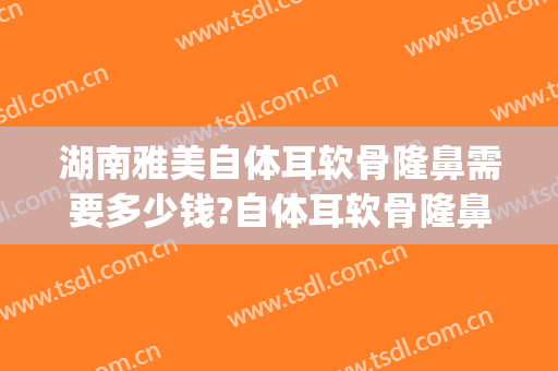 湖南雅美自体耳软骨隆鼻需要多少钱?自体耳软骨隆鼻医生推荐(自体耳软骨隆鼻价格)