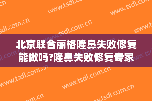 北京联合丽格隆鼻失败修复能做吗?隆鼻失败修复专家有谁(北京联合丽格医疗整形医院)