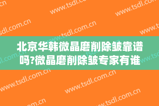 北京华韩微晶磨削除皱靠谱吗?微晶磨削除皱专家有谁(微晶抗衰去皱)