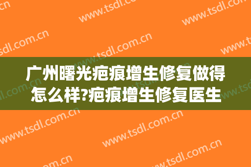 广州曙光疤痕增生修复做得怎么样?疤痕增生修复医生哪个好(激光祛增生疤效果怎么样)