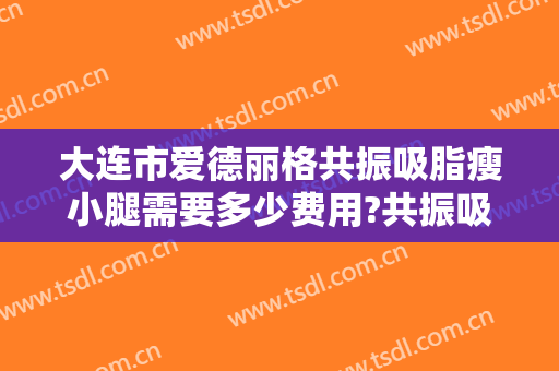 大连市爱德丽格共振吸脂瘦小腿需要多少费用?共振吸脂瘦小腿医生有谁