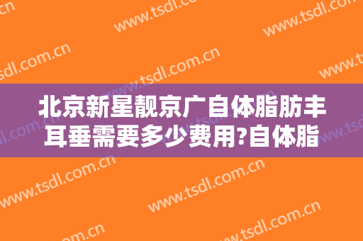 北京新星靓京广自体脂肪丰耳垂需要多少费用?自体脂肪丰耳垂医生有谁