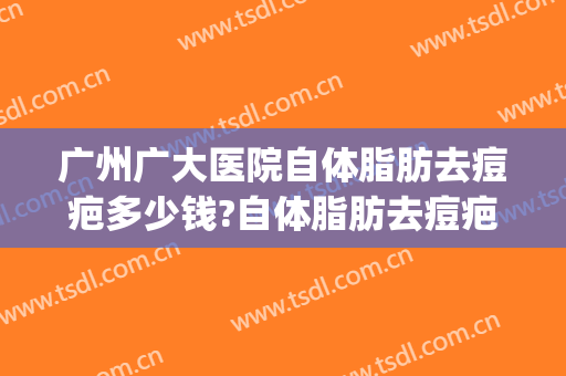 广州广大医院自体脂肪去痘疤多少钱?自体脂肪去痘疤医生哪个好(广州祛疤专科医院)