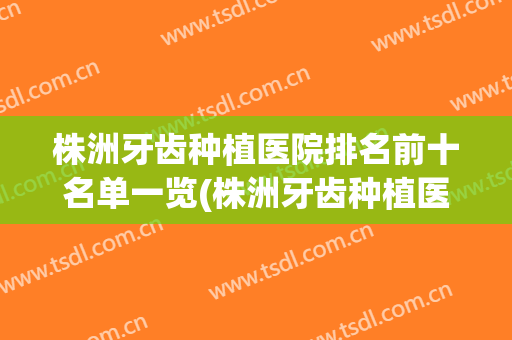 株洲牙齿种植医院排名前十名单一览(株洲牙齿种植医院排名前十名单一览表)