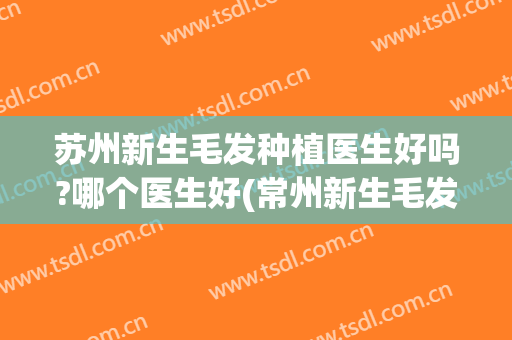 苏州新生毛发种植医生好吗?哪个医生好(常州新生毛发植发医院可靠吗)