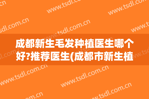 成都新生毛发种植医生哪个好?推荐医生(成都市新生植发怎么样)