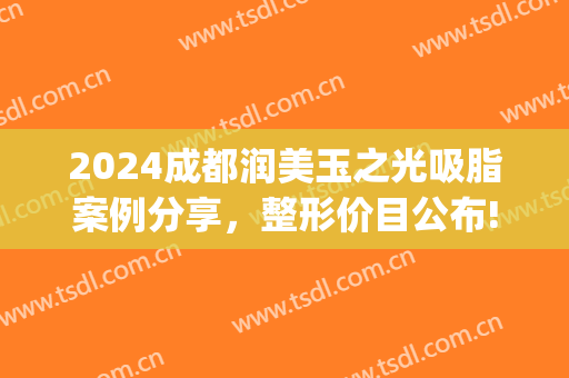 2024成都润美玉之光吸脂案例分享，整形价目公布!(润美玉之光美容脂肪填充多少钱)