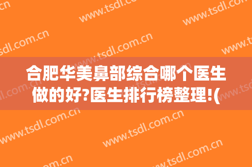 合肥华美鼻部综合哪个医生做的好?医生排行榜整理!(合肥鼻子整形医院哪家好)