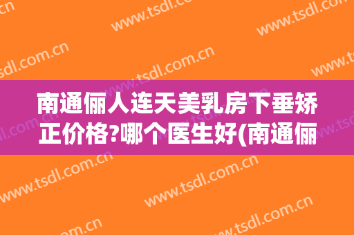 南通俪人连天美乳房下垂矫正价格?哪个医生好(南通俪人连天美医疗美容医院地址)