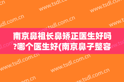 南京鼻祖长鼻矫正医生好吗?哪个医生好(南京鼻子整容哪一家好)