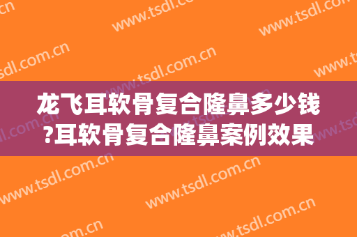 龙飞耳软骨复合隆鼻多少钱?耳软骨复合隆鼻案例效果对比图_中国医学科学院北京协和医院