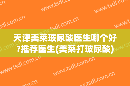 天津美莱玻尿酸医生哪个好?推荐医生(美莱打玻尿酸)