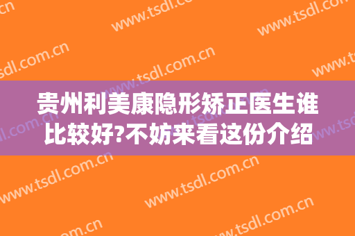 贵州利美康隐形矫正医生谁比较好?不妨来看这份介绍(贵州利美康医疗美容医院怎么样)