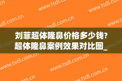 刘菲超体隆鼻价格多少钱?超体隆鼻案例效果对比图_上海交通大学医学院附属第九人民医院