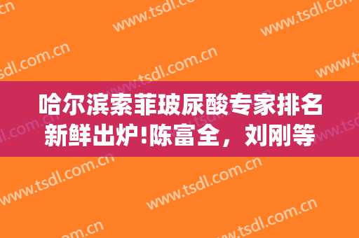 哈尔滨索菲玻尿酸专家排名新鲜出炉!陈富全，刘刚等(哈尔滨索菲医疗整形)