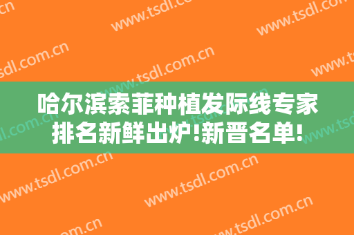 哈尔滨索菲种植发际线专家排名新鲜出炉!新晋名单!
