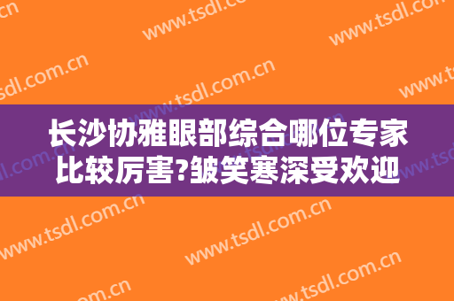 长沙协雅眼部综合哪位专家比较厉害?皱笑寒深受欢迎