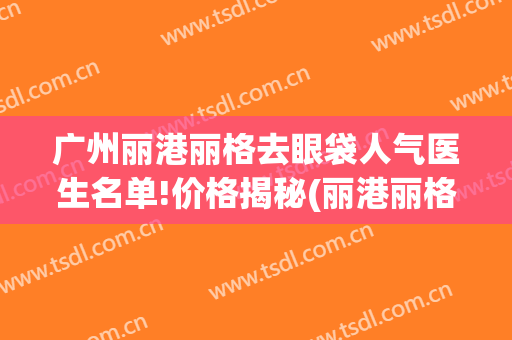 广州丽港丽格去眼袋人气医生名单!价格揭秘(丽港丽格医疗美容门诊部)
