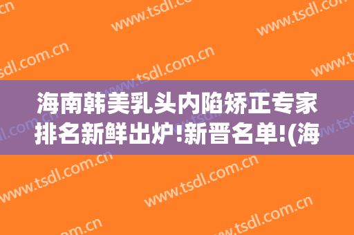 海南韩美乳头内陷矫正专家排名新鲜出炉!新晋名单!(海南美媛整形医院)