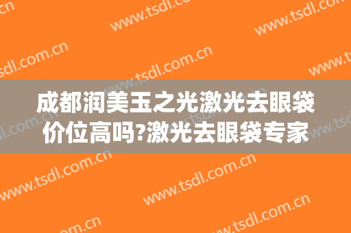 成都润美玉之光激光去眼袋价位高吗?激光去眼袋专家名单(成都华美去眼袋医生都有哪些)