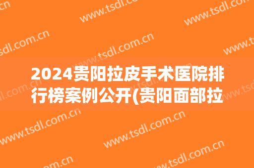 2024贵阳拉皮手术医院排行榜案例公开(贵阳面部拉皮手术价格)