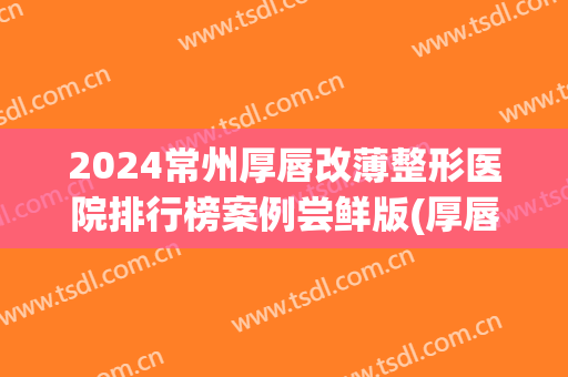 2024常州厚唇改薄整形医院排行榜案例尝鲜版(厚唇改薄微创手术)
