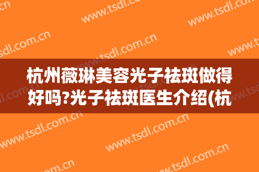 杭州薇琳美容光子祛斑做得好吗?光子祛斑医生介绍(杭州薇琳医疗美容医院怎么样正规吗)
