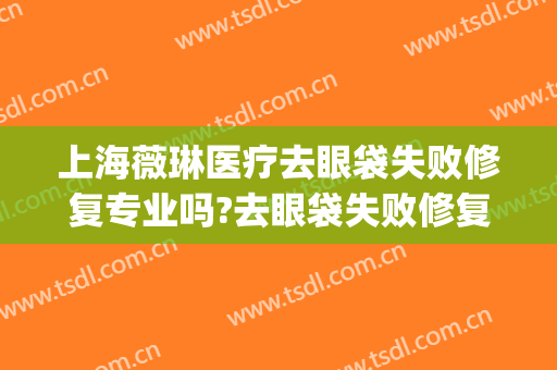 上海薇琳医疗去眼袋失败修复专业吗?去眼袋失败修复医生名单(修复失败眼袋的专家)