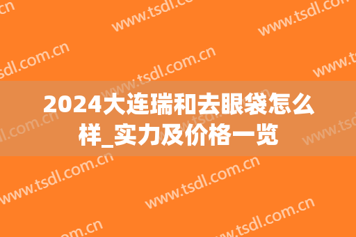 2024大连瑞和去眼袋怎么样_实力及价格一览