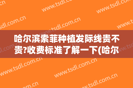 哈尔滨索菲种植发际线贵不贵?收费标准了解一下(哈尔滨种植发际线医院排名)