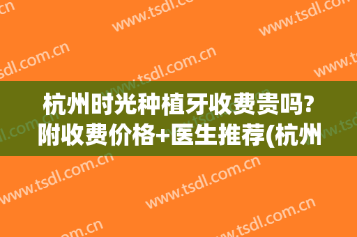 杭州时光种植牙收费贵吗?附收费价格+医生推荐(杭州牙科种植牙收费价目表)
