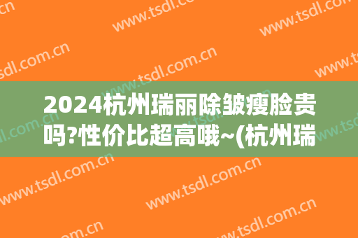 2024杭州瑞丽除皱瘦脸贵吗?性价比超高哦~(杭州瑞丽美容整形医院)