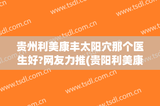 贵州利美康丰太阳穴那个医生好?网友力推(贵阳利美康脂肪填充怎么样)