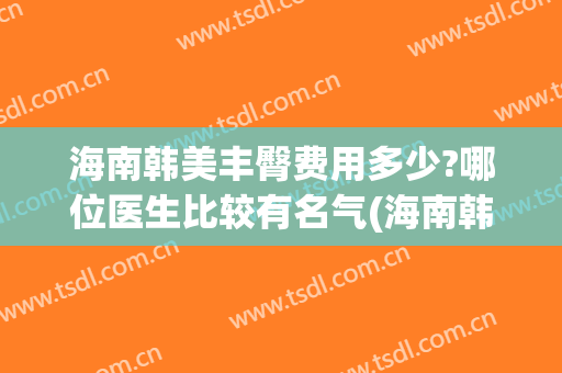海南韩美丰臀费用多少?哪位医生比较有名气(海南韩美医学美容)