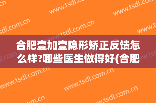 合肥壹加壹隐形矫正反馈怎么样?哪些医生做得好(合肥壹加医疗美容医院怎么样贴吧)