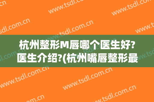 杭州整形M唇哪个医生好?医生介绍?(杭州嘴唇整形最好的医生)
