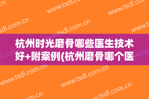 杭州时光磨骨哪些医生技术好+附案例(杭州磨骨哪个医生好)