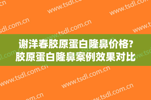 谢洋春胶原蛋白隆鼻价格?胶原蛋白隆鼻案例效果对比图_中国医学科学院整形外科医院