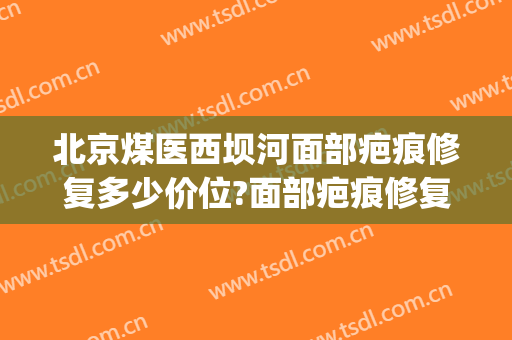 北京煤医西坝河面部疤痕修复多少价位?面部疤痕修复医生名单(北京煤医西坝河医疗美容医院怎么样)