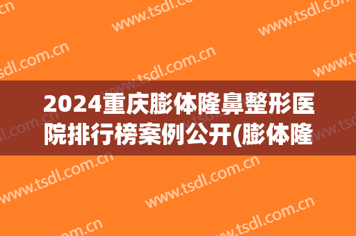 2024重庆膨体隆鼻整形医院排行榜案例公开(膨体隆鼻医院推荐)