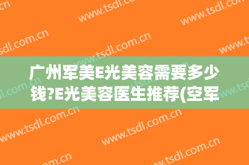 广州军美E光美容需要多少钱?E光美容医生推荐(空军美容医院光子嫩肤多少钱)