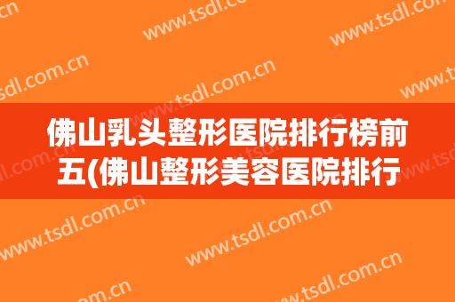 佛山乳头整形医院排行榜前五(佛山整形美容医院排行榜)