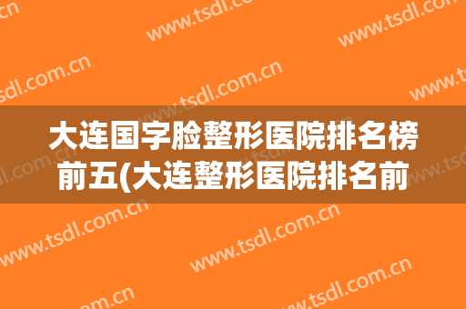 大连国字脸整形医院排名榜前五(大连整形医院排名前十位)