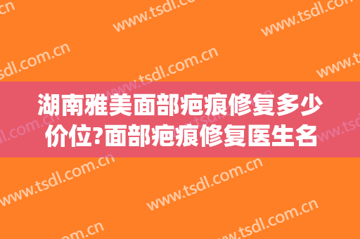 湖南雅美面部疤痕修复多少价位?面部疤痕修复医生名单(湘雅医院祛疤多少钱)