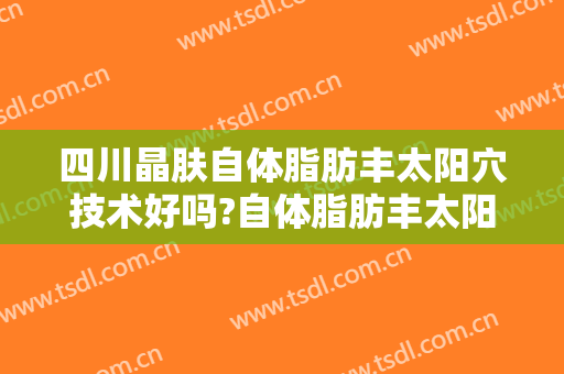 四川晶肤自体脂肪丰太阳穴技术好吗?自体脂肪丰太阳穴医生有谁