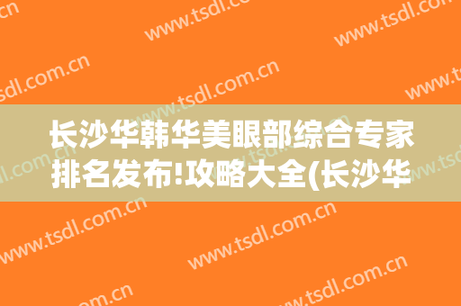 长沙华韩华美眼部综合专家排名发布!攻略大全(长沙华韩医疗美容医院)