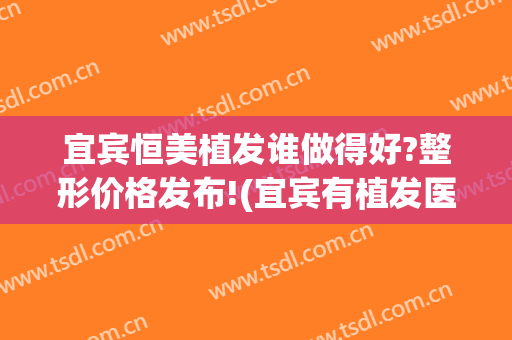 宜宾恒美植发谁做得好?整形价格发布!(宜宾有植发医院吗)
